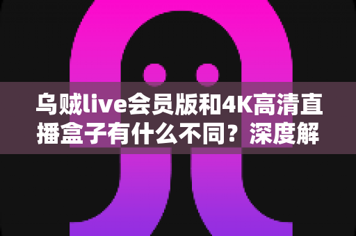 乌贼live会员版和4K高清直播盒子有什么不同?深度解析两者核心差异,帮你选对观影方案 乌贼live会员版和4K高清直播盒子有什么不同?深度解析两者核心差异,帮你选对观影方案