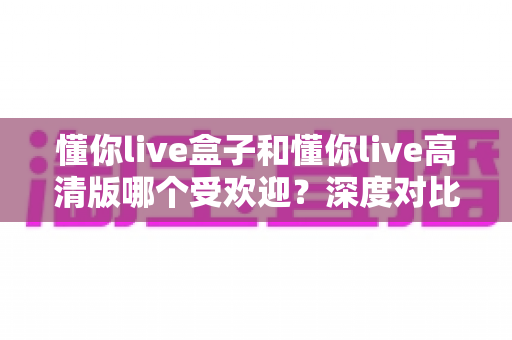 懂你live盒子和懂你live高清版哪个受欢迎？深度对比分析帮你选出最适合的版本