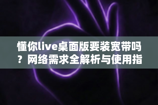 懂你live桌面版要装宽带吗？网络需求全解析与使用指南