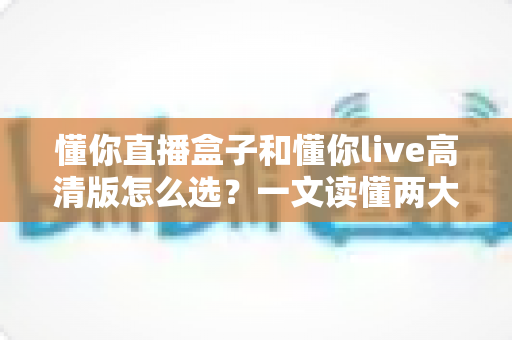 懂你直播盒子和懂你live高清版怎么选?一文读懂两大产品的区别与选购指南 懂你直播盒子和懂你live高清版怎么选?一文读懂两大产品的区别与选购指南