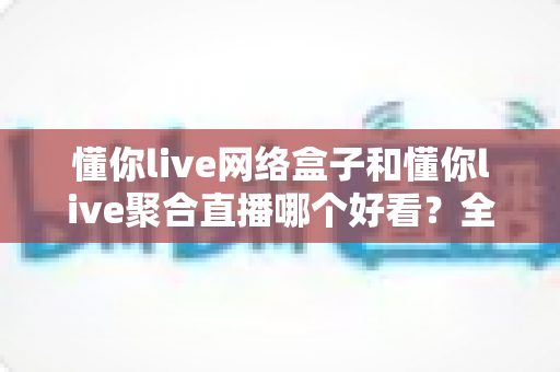 懂你live网络盒子和懂你live聚合直播哪个好看？全方位对比评测助你选对观影神器