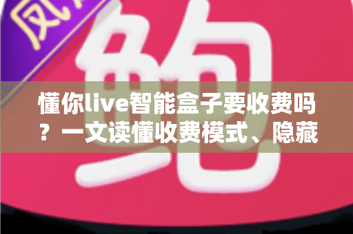 懂你live智能盒子要收费吗?一文读懂收费模式、隐藏费用与省钱技巧 懂你live智能盒子要收费吗?一文读懂收费模式、隐藏费用与省钱技巧