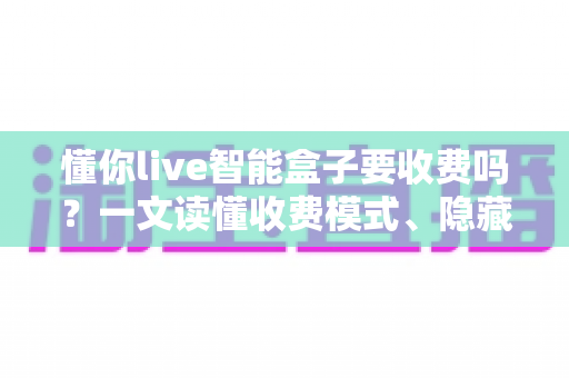懂你live智能盒子要收费吗?一文读懂收费模式、隐藏费用与省钱技巧 懂你live智能盒子要收费吗?一文读懂收费模式、隐藏费用与省钱技巧