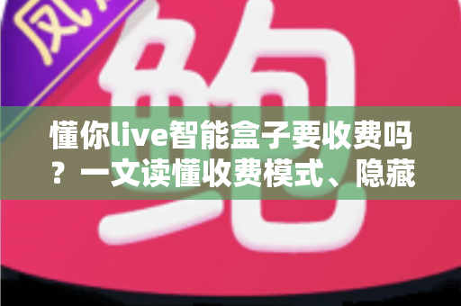 懂你live智能盒子要收费吗？一文读懂收费模式、隐藏费用与省钱技巧