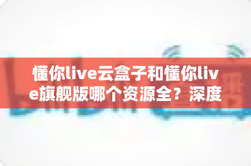 懂你live云盒子和懂你live旗舰版哪个资源全？深度对比分析与选购指南