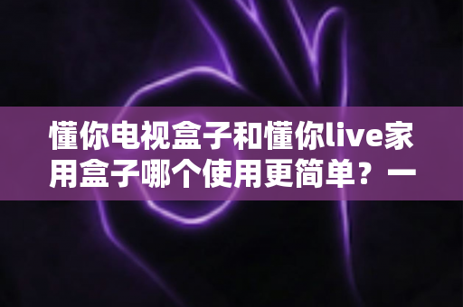 懂你电视盒子和懂你live家用盒子哪个使用更简单？一文学会挑选最省心的家用电视盒子