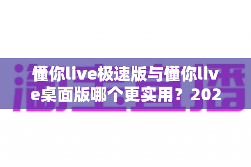 懂你live极速版与懂你live桌面版哪个更实用？2024深度对比评测帮你一次选对