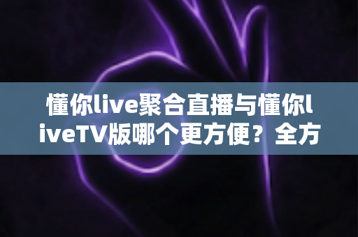 懂你live聚合直播与懂你liveTV版哪个更方便？全方位对比解析帮你找到最合适的观影利器