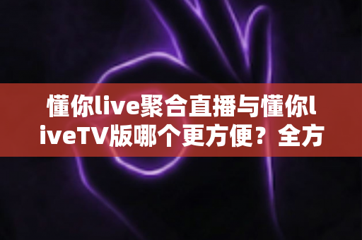 懂你live聚合直播与懂你liveTV版哪个更方便？全方位对比解析帮你找到最合适的观影利器