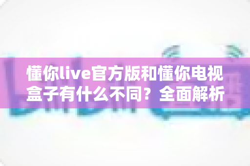 懂你live官方版和懂你电视盒子有什么不同?全面解析两款产品的核心差异与选购建议 懂你live官方版和懂你电视盒子有什么不同?全面解析两款产品的核心差异与选购建议