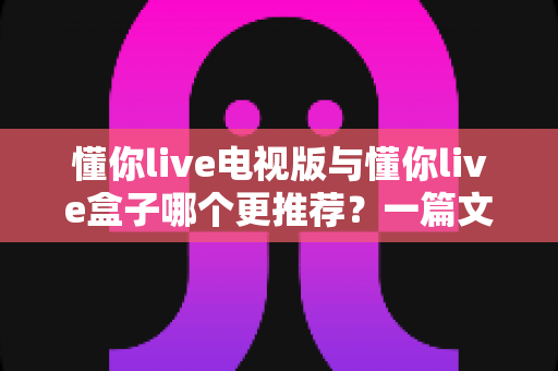 懂你live电视版与懂你live盒子哪个更推荐?一篇文章帮你彻底理清选购思路 懂你live电视版与懂你live盒子哪个更推荐?一篇文章帮你彻底理清选购思路