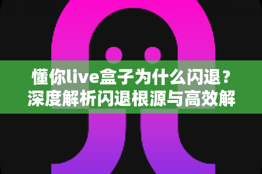 懂你live盒子为什么闪退？深度解析闪退根源与高效解决全攻略