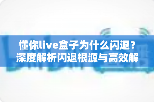懂你live盒子为什么闪退？深度解析闪退根源与高效解决全攻略