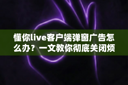 懂你live客户端弹窗广告怎么办?一文教你彻底关闭烦人弹窗广告的完整攻略 懂你live客户端弹窗广告怎么办?一文教你彻底关闭烦人弹窗广告的完整攻略