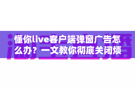 懂你live客户端弹窗广告怎么办？一文教你彻底关闭烦人弹窗广告的完整攻略