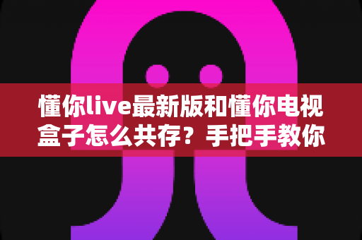 懂你live最新版和懂你电视盒子怎么共存?手把手教你实现双应用完美兼容运行 懂你live最新版和懂你电视盒子怎么共存?手把手教你实现双应用完美兼容运行