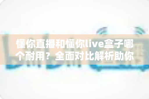 懂你直播和懂你live盒子哪个耐用?全面对比解析助你选对直播利器 懂你直播和懂你live盒子哪个耐用?全面对比解析助你选对直播利器