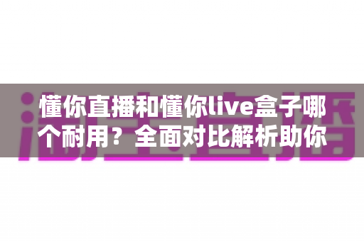 懂你直播和懂你live盒子哪个耐用？全面对比解析助你选对直播利器