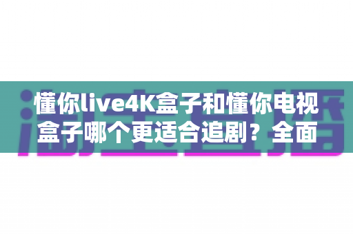 懂你live4K盒子和懂你电视盒子哪个更适合追剧？全面深度对比评测，帮你找到最佳追剧伴侣