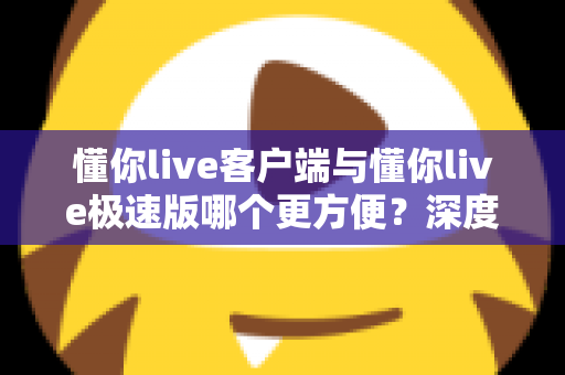 懂你live客户端与懂你live极速版哪个更方便?深度对比解析助你轻松选择最佳版本 懂你live客户端与懂你live极速版哪个更方便?深度对比解析助你轻松选择最佳版本