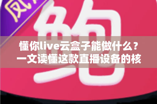 懂你live云盒子能做什么？一文读懂这款直播设备的核心功能与实用价值