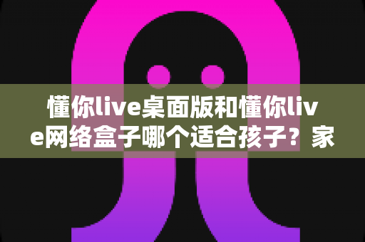 懂你live桌面版和懂你live网络盒子哪个适合孩子?家长选购全攻略 懂你live桌面版和懂你live网络盒子哪个适合孩子?家长选购全攻略
