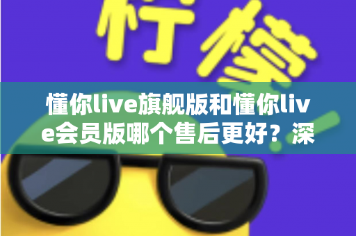 懂你live旗舰版和懂你live会员版哪个售后更好?深度对比解析,帮你选对版本不踩坑 懂你live旗舰版和懂你live会员版哪个售后更好?深度对比解析,帮你选对版本不踩坑