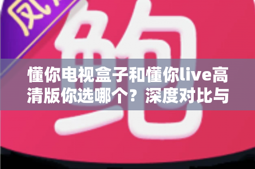 懂你电视盒子和懂你live高清版你选哪个?深度对比与选购全攻略 懂你电视盒子和懂你live高清版你选哪个?深度对比与选购全攻略