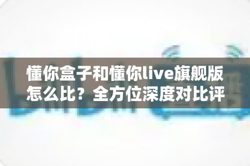 懂你盒子和懂你live旗舰版怎么比?全方位深度对比评测,帮你选对不选贵 懂你盒子和懂你live旗舰版怎么比?全方位深度对比评测,帮你选对不选贵