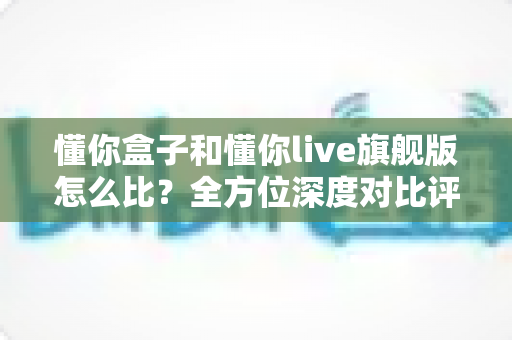 懂你盒子和懂你live旗舰版怎么比?全方位深度对比评测,帮你选对不选贵 懂你盒子和懂你live旗舰版怎么比?全方位深度对比评测,帮你选对不选贵