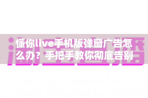 懂你live手机版弹窗广告怎么办?手把手教你彻底告别广告打扰的实用攻略 懂你live手机版弹窗广告怎么办?手把手教你彻底告别广告打扰的实用攻略