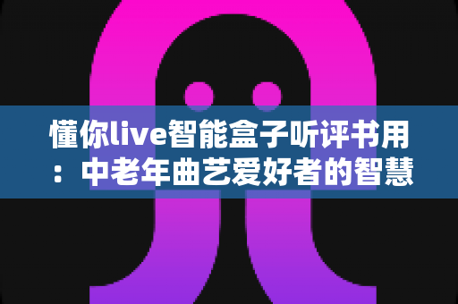 懂你live智能盒子听评书用：中老年曲艺爱好者的智慧收听新选择