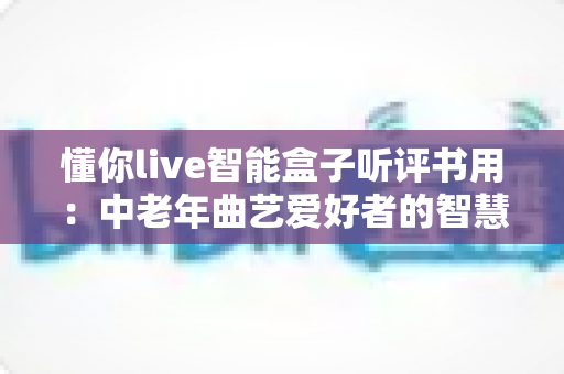 懂你live智能盒子听评书用：中老年曲艺爱好者的智慧收听新选择