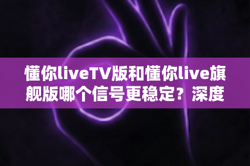 懂你liveTV版和懂你live旗舰版哪个信号更稳定?深度实测对比帮你选对版本 懂你liveTV版和懂你live旗舰版哪个信号更稳定?深度实测对比帮你选对版本