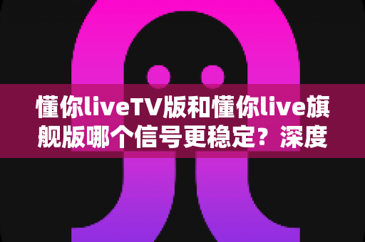 懂你liveTV版和懂你live旗舰版哪个信号更稳定?深度实测对比帮你选对版本 懂你liveTV版和懂你live旗舰版哪个信号更稳定?深度实测对比帮你选对版本