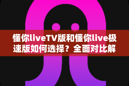 懂你liveTV版和懂你live极速版如何选择?全面对比解析帮你找到最适合的版本 懂你liveTV版和懂你live极速版如何选择?全面对比解析帮你找到最适合的版本