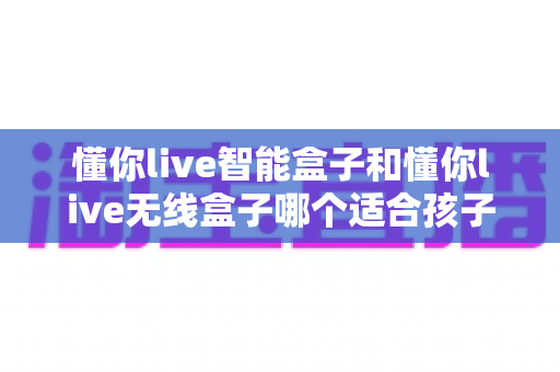 懂你live智能盒子和懂你live无线盒子哪个适合孩子？家长必看的选购全指南与真实对比分析