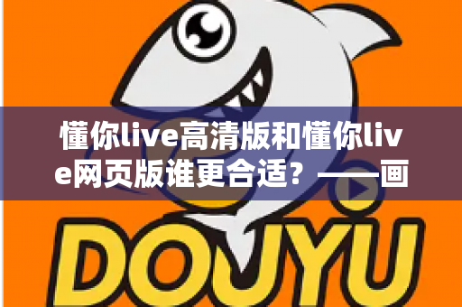 懂你live高清版和懂你live网页版谁更合适?——画质、流畅度与便捷性全方位深度对比指南 懂你live高清版和懂你live网页版谁更合适?——画质、流畅度与便捷性全方位深度对比指南