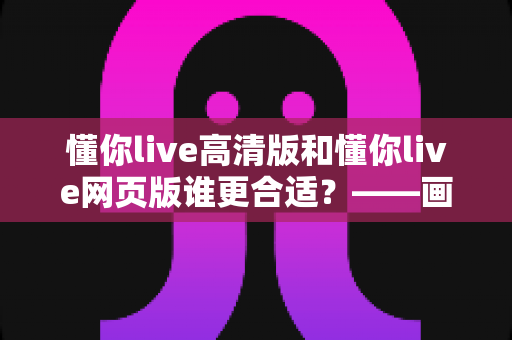懂你live高清版和懂你live网页版谁更合适?——画质、流畅度与便捷性全方位深度对比指南 懂你live高清版和懂你live网页版谁更合适?——画质、流畅度与便捷性全方位深度对比指南
