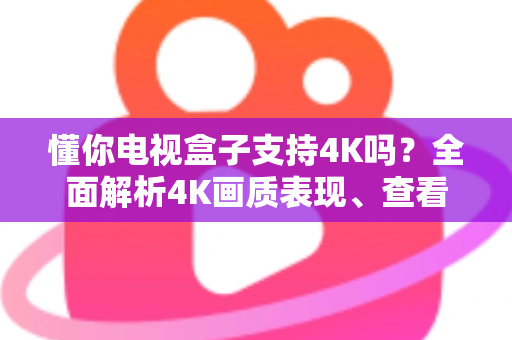 懂你电视盒子支持4K吗？全面解析4K画质表现、查看方法与优化技巧