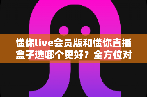 懂你live会员版和懂你直播盒子选哪个更好?全方位对比帮你一次选对不踩坑 懂你live会员版和懂你直播盒子选哪个更好?全方位对比帮你一次选对不踩坑