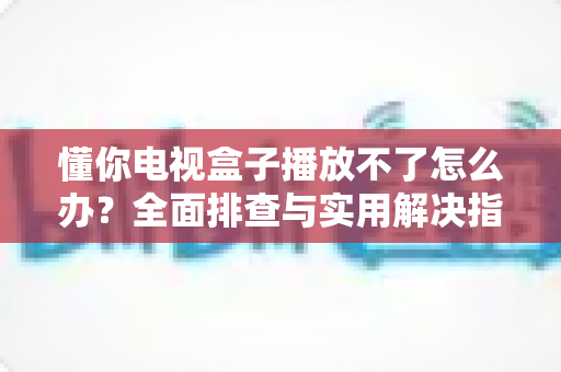 懂你电视盒子播放不了怎么办？全面排查与实用解决指南助你重享流畅观影