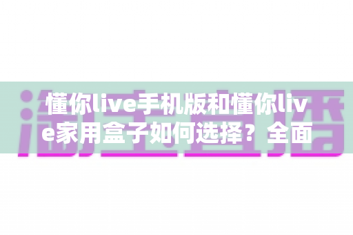 懂你live手机版和懂你live家用盒子如何选择？全面对比指南帮你找到最适合的观影方案