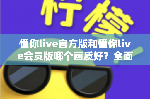 懂你live官方版和懂你live会员版哪个画质好？全面对比解析，帮你选对版本不踩坑