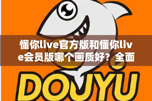 懂你live官方版和懂你live会员版哪个画质好？全面对比解析，帮你选对版本不踩坑