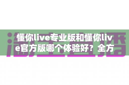 懂你live专业版和懂你live官方版哪个体验好?全方位对比评测助你轻松选出理想版本 懂你live专业版和懂你live官方版哪个体验好?全方位对比评测助你轻松选出理想版本