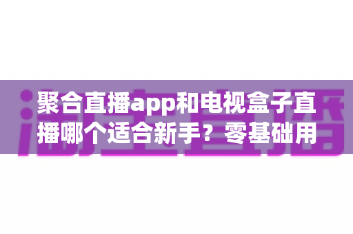 聚合直播app和电视盒子直播哪个适合新手?零基础用户必读的全维度对比与选购指南 聚合直播app和电视盒子直播哪个适合新手?零基础用户必读的全维度对比与选购指南