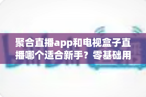 聚合直播app和电视盒子直播哪个适合新手？零基础用户必读的全维度对比与选购指南