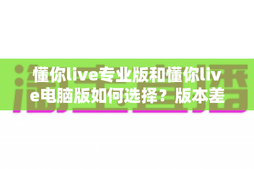 懂你live专业版和懂你live电脑版如何选择?版本差异全解析与选购避坑指南 懂你live专业版和懂你live电脑版如何选择?版本差异全解析与选购避坑指南