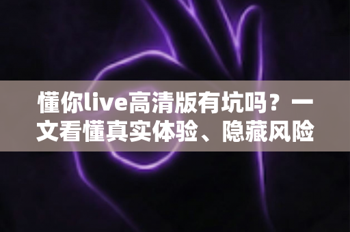 懂你live高清版有坑吗?一文看懂真实体验、隐藏风险与避坑全攻略 懂你live高清版有坑吗?一文看懂真实体验、隐藏风险与避坑全攻略
